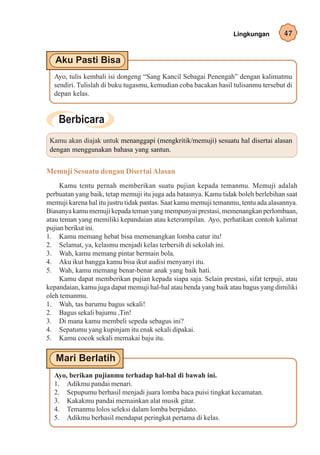 Lingkungan        47




  Ayo, tulis kembali isi dongeng “Sang Kancil Sebagai Penengah” dengan kalimatmu
  sendiri. Tulislah di buku tugasmu, kemudian coba bacakan hasil tulisanmu tersebut di
  depan kelas.




 Kamu akan diajak untuk menanggapi (mengkritik/memuji) sesuatu hal disertai alasan
 dengan menggunakan bahasa yang santun.


Memuji Sesuatu dengan Disertai Alasan
     Kamu tentu pernah memberikan suatu pujian kepada temanmu. Memuji adalah
perbuatan yang baik, tetap memuji itu juga ada batasnya. Kamu tidak boleh berlebihan saat
memuji karena hal itu justru tidak pantas. Saat kamu memuji temanmu, tentu ada alasannya.
Biasanya kamu memuji kepada teman yang mempunyai prestasi, memenangkan perlombaan,
atau teman yang memiliki kepandaian atau keterampilan. Ayo, perhatikan contoh kalimat
pujian berikut ini.
1. Kamu memang hebat bisa memenangkan lomba catur itu!
2. Selamat, ya, kelasmu menjadi kelas terbersih di sekolah ini.
3. Wah, kamu memang pintar bermain bola.
4. Aku ikut bangga kamu bisa ikut audisi menyanyi itu.
5. Wah, kamu memang benar-benar anak yang baik hati.
     Kamu dapat memberikan pujian kepada siapa saja. Selain prestasi, sifat terpuji, atau
kepandaian, kamu juga dapat memuji hal-hal atau benda yang baik atau bagus yang dimiliki
oleh temanmu.
1. Wah, tas barumu bagus sekali!
2. Bagus sekali bajumu ,Tin!
3. Di mana kamu membeli sepeda sebagus ini?
4. Sepatumu yang kupinjam itu enak sekali dipakai.
5. Kamu cocok sekali memakai baju itu.




  Ayo, berikan pujianmu terhadap hal-hal di bawah ini.
  1. Adikmu pandai menari.
  2. Sepupumu berhasil menjadi juara lomba baca puisi tingkat kecamatan.
  3. Kakakmu pandai memainkan alat musik gitar.
  4. Temanmu lolos seleksi dalam lomba berpidato.
  5. Adikmu berhasil mendapat peringkat pertama di kelas.
 