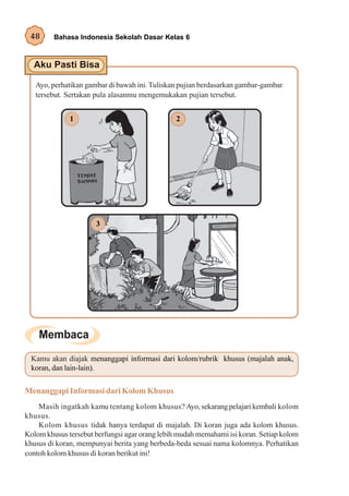 48      Bahasa Indonesia Sekolah Dasar Kelas 6




   Ayo, perhatikan gambar di bawah ini. Tuliskan pujian berdasarkan gambar-gambar
   tersebut. Sertakan pula alasanmu mengemukakan pujian tersebut.


              1                                 2




                      3




  Kamu akan diajak menanggapi informasi dari kolom/rubrik khusus (majalah anak,
  koran, dan lain-lain).


Menanggapi Informasi dari Kolom Khusus
    Masih ingatkah kamu tentang kolom khusus? Ayo, sekarang pelajari kembali kolom
khusus.
    Kolom khusus tidak hanya terdapat di majalah. Di koran juga ada kolom khusus.
Kolom khusus tersebut berfungsi agar orang lebih mudah memahami isi koran. Setiap kolom
khusus di koran, mempunyai berita yang berbeda-beda sesuai nama kolomnya. Perhatikan
contoh kolom khusus di koran berikut ini!
 