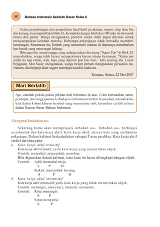 50     Bahasa Indonesia Sekolah Dasar Kelas 6


     Usaha penimbangan dan pengolahan hasil-hasil perikanan, seperti sirip ikan hiu
 dan kerang, menempati Ruko Blok E6. Kompleks dengan lebih dari 100 ruko itu termasuk
 ramai dan padat. Warga mengatakan pemilik usaha tidak dapat ditemui untuk
 menyampaikan keluhan mereka. Beberapa pekerjanya tidak bersedia memberi
 keterangan. Sementara itu, limbah yang memenuhi saluran di depannya menebarkan
 bau busuk yang menyengat hidung.
     Beberapa ibu rumah tangga yang sedang makan diwarung “Super Top” di Blok E3
 menyebutkan, warga tidak berani memprotesnya karena alasan keamanan. “Kalau pas
 usaha itu lagi ramai, wah, baju yang dijemur pun bau ikan,” kata seorang ibu. Lurah
 Pejagalan, Mat Nasir, mengatakan, warga belum pernah mengadukan persoalan itu.
 Namun, dia berjanji akan segera meninjau kondisi usaha itu.
                                                       Kompas, Selasa, 22 Mei 2007




  Ayo, catatlah pokok-pokok pikiran dari informasi di atas. Coba kemukakan saran,
  pendapat, dan tanggapanmu terhadap isi informasi tersebut. Kemudian, tulislah kata-
  kata dalam kolom khusus tersebut yang menurutmu sulit, kemudian carilah artinya
  dalam Kamus Besar Bahasa Indonesia.


Mengenal Imbuhan me-
    Sekarang kamu akan mempelajari imbuhan me-. Imbuhan me- berfungsi
membentuk dua kata kerja aktif. Kata kerja aktif, artinya kata yang melakukan
pekerjaan. Dalam kalimat berkedudukan sebagai P atau predikat. Kata kerja aktif
terdiri dari dua,yaitu:
a. Kata kerja aktif transitif
    Kata kerja aktif transitif, yaitu kata kerja yang memerlukan objek.
    Contoh: memukul, menembak, merebus.
    Bila digunakan dalam kalimat, kata-kata itu harus dilengkapi dengan objek.
    Contoh: Adik memukul meja.
                  S        P          O
                Kakak menembak burung.
                   S            P          O
b. Kata kerja aktif intransitif
    Kata kerja aktif intransitif, yaitu kata kerja yang tidak memerlukan objek.
    Contoh: menangis, menyanyi, mencair, memanas.
    Contoh: Rina menangis.
                  S         P
                Sinta menyanyi.
                  S           P
 