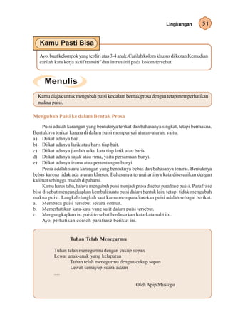 Lingkungan         51




   Ayo, buat kelompok yang terdiri atas 3-4 anak. Carilah kolom khusus di koran.Kemudian
   carilah kata kerja aktif transitif dan intransitif pada kolom tersebut.




  Kamu diajak untuk mengubah puisi ke dalam bentuk prosa dengan tetap memperhatikan
  makna puisi.

Mengubah Puisi ke dalam Bentuk Prosa
     Puisi adalah karangan yang bentuknya terikat dan bahasanya singkat, tetapi bermakna.
Bentuknya terikat karena di dalam puisi mempunyai aturan-aturan, yaitu:
a) Diikat adanya bait.
b) Diikat adanya larik atau baris tiap bait.
c) Diikat adanya jumlah suku kata tiap larik atau baris.
d) Diikat adanya sajak atau rima, yaitu persamaan bunyi.
e) Diikat adanya irama atau pertentangan bunyi.
     Prosa adalah suatu karangan yang bentuknya bebas dan bahasanya terurai. Bentuknya
bebas karena tidak ada aturan khusus. Bahasanya terurai artinya kata disesuaikan dengan
kalimat sehingga mudah dipahami.
     Kamu harus tahu, bahwa mengubah puisi menjadi prosa disebut parafrase puisi. Parafrase
bisa disebut mengungkapkan kembali suatu puisi dalam bentuk lain, tetapi tidak mengubah
makna puisi. Langkah-langkah saat kamu memparafrasekan puisi adalah sebagai berikut.
a. Membaca puisi tersebut secara cermat.
b. Memerhatikan kata-kata yang sulit dalam puisi tersebut.
c. Mengungkapkan isi puisi tersebut berdasarkan kata-kata sulit itu.
     Ayo, perhatikan contoh parafrase berikut ini.


                  Tuhan Telah Menegurmu

          Tuhan telah menegurmu dengan cukup sopan
          Lewat anak-anak yang kelaparan
                 Tuhan telah menegurmu dengan cukup sopan
                 Lewat semayup suara adzan
          ....

                                                    Oleh Apip Mustopa
 