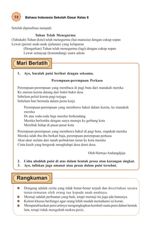 52      Bahasa Indonesia Sekolah Dasar Kelas 6


Setelah diparafrase menjadi:
                Tuhan Telah Menegurmu
(Tahukah) Tuhan (kini) telah menegurmu (hai manusia) dengan cukup sopan
Lewat (perut) anak-anak (jalanan) yang kelaparan
       (Dengarkan) Tuhan telah menegurmu (lagi) dengan cukup sopan
       Lewat semayup (kumandang) suara adzan




    1. Ayo, bacalah puisi berikut dengan seksama.
                           Perempuan-perempuan Perkasa

    Perempuan-perempuan yang membaca di pagi buta dari manakah mereka
    Ke stasiun kereta datang dari bukit-bukit desa
    Sebelum peluit kereta pagi terjaga
    Sebelum hari bermula dalam pesta kerja
        Perempuan-perempuan yang membawa bakul dalam kereta, ke manakah
        mereka
        Di atas roda-roda baja mereka berkendang
        Mereka berlomba dengan surya menuju ke gerbang kota
        Merebuk hidup di pasar-pasar kota
    Perempuan-perempuan yang membawa bakul di pagi buta, siapakah mereka
    Mereka ialah ibu-ibu berkati baja, perempuan-perempuan perkasa
    Akar-akar melata dari tanah perbukitan turun ke kota mereka
    Cinta kasih yang bergerak menghidupi desa demi desa.

                                                   Oleh Hartojo Andangdjaja

    2. Coba ubahlah puisi di atas dalam bentuk prosa atau karangan singkat.
    3. Ayo, tuliskan juga amanat atau pesan dalam puisi tersebut.




        Dongeng adalah cerita yang tidak benar-benar terjadi dan diceritakan secara
        turun-temurun oleh orang tua kepada anak-anaknya.
        Memuji adalah perbuatan yang baik, tetapi memuji itu juga ada batasnya.
        Kolom khusus berfungsi agar orang lebih mudah memahami isi koran.
        Memparafrasekan puisi artinya mengungkapkan kembali suatu puisi dalam bentuk
        lain, tetapi tidak mengubah makna puisi.
 