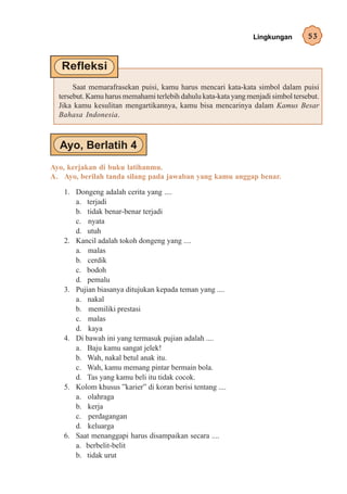 Lingkungan        53




       Saat memarafrasekan puisi, kamu harus mencari kata-kata simbol dalam puisi
  tersebut. Kamu harus memahami terlebih dahulu kata-kata yang menjadi simbol tersebut.
  Jika kamu kesulitan mengartikannya, kamu bisa mencarinya dalam Kamus Besar
  Bahasa Indonesia.




Ayo, kerjakan di buku latihanmu.
A. Ayo, berilah tanda silang pada jawaban yang kamu anggap benar.

   1. Dongeng adalah cerita yang ....
      a. terjadi
      b. tidak benar-benar terjadi
      c. nyata
      d. utuh
   2. Kancil adalah tokoh dongeng yang ....
      a. malas
      b. cerdik
      c. bodoh
      d. pemalu
   3. Pujian biasanya ditujukan kepada teman yang ....
      a. nakal
      b. memiliki prestasi
      c. malas
      d. kaya
   4. Di bawah ini yang termasuk pujian adalah ....
      a. Baju kamu sangat jelek!
      b. Wah, nakal betul anak itu.
      c. Wah, kamu memang pintar bermain bola.
      d. Tas yang kamu beli itu tidak cocok.
   5. Kolom khusus ”karier” di koran berisi tentang ....
      a. olahraga
      b. kerja
      c. perdagangan
      d. keluarga
   6. Saat menanggapi harus disampaikan secara ....
      a. berbelit-belit
      b. tidak urut
 