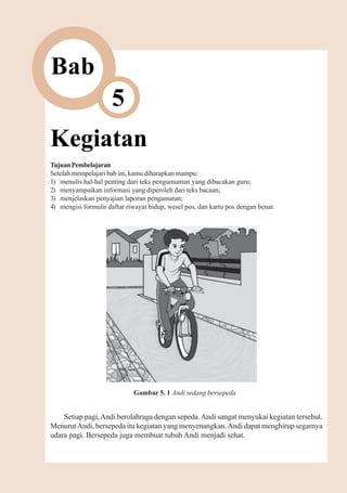 Kegiatan   55



Bab
                      5
Kegiatan
Tujuan Pembelajaran
Setelah mempelajari bab ini, kamu diharapkan mampu:
1) menulis hal-hal penting dari teks pengumuman yang dibacakan guru;
2) menyampaikan informasi yang diperoleh dari teks bacaan;
3) menjelaskan penyajian laporan pengamatan;
4) mengisi formulir daftar riwayat hidup, wesel pos, dan kartu pos dengan benar.




                             Gambar 5. 1 Andi sedang bersepeda


    Setiap pagi, Andi berolahraga dengan sepeda. Andi sangat menyukai kegiatan tersebut.
Menurut Andi, bersepeda itu kegiatan yang menyenangkan. Andi dapat menghirup segarnya
udara pagi. Bersepeda juga membuat tubuh Andi menjadi sehat.
 