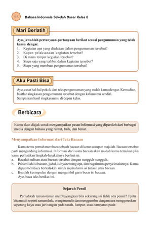 58      Bahasa Indonesia Sekolah Dasar Kelas 6




   Ayo, jawablah pertanyaan-pertanyaan berikut sesuai pengumuman yang telah
   kamu dengar.
   1. Kegiatan apa yang diadakan dalam pengumuman tersebut?
   2. Kapan pelaksanaan kegiatan tersebut?
   3. Di mana tempat kegiatan tersebut?
   4. Siapa saja yang terlibat dalam kegiatan tersebut?
   5. Siapa yang membuat pengumuman tersebut?




   Ayo, catat hal-hal pokok dari teks pengumuman yang sudah kamu dengar. Kemudian,
   buatlah ringkasan pengumuman tersebut dengan kalimatmu sendiri.
   Sampaikan hasil ringkasanmu di depan kelas.




 Kamu akan diajak untuk menyampaikan pesan/informasi yang diperoleh dari berbagai
 media dengan bahasa yang runtut, baik, dan benar.

Menyampaikan Informasi dari Teks Bacaan
     Kamu tentu pernah membaca sebuah bacaan di koran ataupun majalah. Bacaan tersebut
pasti mengandung informasi. Informasi dari suatu bacaan akan mudah kamu temukan jika
kamu perhatikan langkah-langkahnya berikut ini.
a. Bacalah tulisan atau bacaan tersebut dengan sungguh-sungguh.
b. Pahamilah isi bacaan, judul, isinya tentang apa, dan bagaimana penyelesaiannya. Kamu
     dapat membaca berkali-kali untuk memahami isi tulisan atau bacaan.
c. Buatlah kesimpulan dengan mengambil garis besar isi bacaan.
     Ayo, baca teks berikut ini.


                                   Sejarah Pensil
      Pernahkah teman-teman membayangkan bila sekarang ini tidak ada pensil? Tentu
 kita masih seperti zaman dulu, orang menulis dan menggambar dengan cara menggoreskan
 sepotong kayu atau jari tangan pada tanah, lumpur, atau hamparan pasir.
 