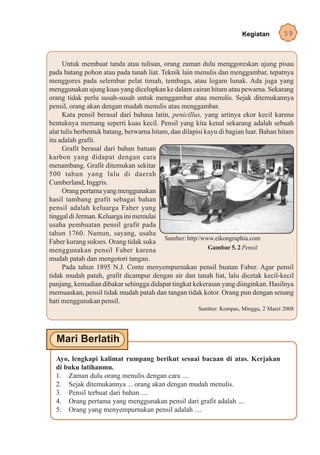 Kegiatan       59


      Untuk membuat tanda atau tulisan, orang zaman dulu menggoreskan ujung pisau
pada batang pohon atau pada tanah liat. Teknik lain menulis dan menggambar, tepatnya
menggores pada selembar pelat timah, tembaga, atau logam lunak. Ada juga yang
menggunakan ujung kuas yang dicelupkan ke dalam cairan hitam atau pewarna. Sekarang
orang tidak perlu susah-susah untuk menggambar atau menulis. Sejak ditemukannya
pensil, orang akan dengan mudah menulis atau menggambar.
      Kata pensil berasal dari bahasa latin, penicillus, yang artinya ekor kecil karena
bentuknya memang seperti kuas kecil. Pensil yang kita kenal sekarang adalah sebuah
alat tulis berbentuk batang, berwarna hitam, dan dilapisi kayu di bagian luar. Bahan hitam
itu adalah grafit.
      Grafit berasal dari bahan batuan
karbon yang didapat dengan cara
menambang. Grafit ditemukan sekitar
500 tahun yang lalu di daerah
Cumberland, Inggris.
      Orang pertama yang menggunakan
hasil tambang grafit sebagai bahan
pensil adalah keluarga Faber yang
tinggal di Jerman. Keluarga ini memulai
usaha pembuatan pensil grafit pada
tahun 1760. Namun, sayang, usaha
                                          Sumber: http//www.eikongraphia.com
Faber kurang sukses. Orang tidak suka
menggunakan pensil Faber karena                            Gambar 5. 2 Pensil
mudah patah dan mengotori tangan.
      Pada tahun 1895 N.J. Conte menyempurnakan pensil buatan Faber. Agar pensil
tidak mudah patah, grafit dicampur dengan air dan tanah liat, lalu dicetak kecil-kecil
panjang, kemudian dibakar sehingga didapat tingkat kekerasan yang diinginkan. Hasilnya
memuaskan, pensil tidak mudah patah dan tangan tidak kotor. Orang pun dengan senang
hati menggunakan pensil.
                                                      Sumber: Kompas, Minggu, 2 Maret 2008




  Ayo, lengkapi kalimat rumpang berikut sesuai bacaan di atas. Kerjakan
  di buku latihanmu.
  1. Zaman dulu orang menulis dengan cara ....
  2. Sejak ditemukannya ... orang akan dengan mudah menulis.
  3. Pensil terbuat dari bahan ....
  4. Orang pertama yang menggunakan pensil dari grafit adalah ....
  5. Orang yang menyempurnakan pensil adalah ....
 