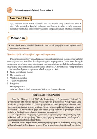 60      Bahasa Indonesia Sekolah Dasar Kelas 6




   Ayo, temukan pokok-pokok informasi dari teks bacaan yang sudah kamu baca di
   atas. Coba sampaikan kembali informasi dari bacaan tersebut kepada temanmu,
   kemudian bandingkan isi informasi yang kamu sampaikan dengan informasi temanmu.




  Kamu diajak untuk mendeskripsikan isi dan teknik penyajian suatu laporan hasil
  pengamatan/kunjungan.

Mendeskripsikan Penyajian Laporan Pengamatan
    Pengamatan atau observasi adalah pengawasan atau peninjauan secara cermat terhadap
suatu kegiatan atau penelitian. Bila ingin mengadakan pengamatan, kamu harus datang ke
tempat yang ingin kamu amati atau tempat yang akan diobservasi. Jadi kamu harus datang
langsung ke lokasi untuk melakukan kegiatan observasi. Adapun hal-hal yang perlu kamu
ceritakan dalam laporan pengamatan adalah sebagai berikut.
1. Nama tempat yang diamati
2. Hal yang diamati
3. Waktu pengamatan
4. Tujuan pengamatan
5. Pengamat
6. Hasil pengamatan.
    Ayo, baca laporan hasil pengamatan berikut ini dengan saksama.

                             Perpustakan Widya Pustaka
     Pada hari Minggu, 1 Juli 2007 aku berkunjung ke Perpustakaan Nasional. Di
 perpustakaan ada banyak petugas yang melayani pengunjung. Ada petugas yang
 melayani peminjaman buku, petugas pengembalian buku, petugas pembuatan kartu
 anggota perpustakaan, petugas penitipan barang, petugas parkir kendaraan dan petugas
 keamanan. Di perpustakaan juga ada tempat yang melayani kepentingan umum,
 misalnya fotokopi, wartel, kantin, dan taman untuk santai.
     Di perpustakaan, ada papan pengumuman yang memajang berbagai hal yang perlu
 diketahui oleh para pengunjung. Di sana, juga dipajang brosur-brosur, pamflet-pamflet,
 dan pengumuman tentang bazar buku.
     Sebelum masuk perpustakaan, para pengunjung diperiksa dan barang-barang yang
 dibawa harus dititipkan kepada petugas. Para pengunjung rela antri untuk meminjam
 