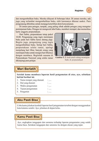 Kegiatan      61


dan mengembalikan buku. Mereka dilayani di beberapa loket. Di antara mereka, ada
juga yang terlambat mengembalikan buku, oleh karenanya dikenai sanksi. Para
pengunjung dihimbau untuk menjaga ketertiban demi kenyamanan.
    Di antara para petugas, tampak, yang paling sibuk adalah petugas yang mengatur
peminjaman buku. Petugas ini mengecek label buku, memberi stempel, dan memeriksa
kartu anggota perpustakaan.
    Hari Sabtu, perpustakaan tutup pukul
10.00. Pengunjung yang ingin meminjam
buku pada hari Sabtu harus datang pagi.
Begitu juga, pengunjung yang ingin
mengembalikan buku. Setiap hari Sabtu,
perpustakaan selalu ramai, apalagi
menjelang hari libur, banyak orang yang
meminjam buku untuk mengisi hari liburnya
dengan membaca. Begitulah suasana di
Perpustakaan Nasional yang selalu ramai Gambar 5. 2 Anak-anak sedang meminjam
dikunjungi para pelajar.                               buku di perpustakaan




 Setelah kamu membaca laporan hasil pengamatan di atas, ayo, sebutkan
 hal-hal berikut ini.
 1. Nama tempat yang diamati : .....
 2. Hal yang diamati         : .....
 3. Waktu pengamatan         : .....
 4. Tujuan pengamatan        : .....
 5. Pengamat                 : .....




 Coba kamu jelaskan kembali laporan hasil pengamatan tersebut dengan menggunakan
 kata-katamu sendiri. Ayo, jelaskan di depan kelas.




 Ayo, ungkapkan tanggapan dan saranmu terhadap laporan pengamatan yang sudah
 kamu baca. Sertakan tanggapan dan saranmu itu dengan alasan yang tepat.
 