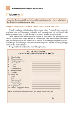 62      Bahasa Indonesia Sekolah Dasar Kelas 6




 Kamu akan diajak mengisi formulir (pendaftaran, kartu anggota, wesel pos, kartu pos,
 dan daftar riwayat hidup) dengan benar.

Mengisi Formulir Daftar Riwayat Hidup, Wesel Pos, dan Kartu Pos
    Apakah yang kamu ketahui tentang daftar riwayat hidup? Pernahkah kamu mengirim
wesel atau kartu pos? Kamu pasti ingin tahu lebih banyak tentang hal itu. Formulir ada
bermacam-macam. Ada formulir daftar riwayat hidup, wesel pos, dan kartu pos.
    Daftar riwayat hidup adalah formulir yang berisi tentang data diri seseorang secara
lengkap. Mulai dari nama sampai pendidikan. Daftar riwayat hidup biasanya dipakai seseorang
untuk melamar pekerjaan atau mendaftarkan sekolah, les, dan menjadi anggota organisasi.
Daftar riwayat hidup berfungsi sebagai acuan untuk mengetahui data diri seseorang sehingga
orang tersebut mudah dikenali.
    Ayo, perhatikan formulir daftar riwayat hidup berikut.

                            DAFTAR RIWAYAT HIDUP
                  CALON SISWA SEKOLAH DASAR TUNAS BANGSA

   1.  Nama lengkap                  :   ___________________________________
   2.  Nama panggilan                :   ___________________________________
   3.  Tempat, tanggal lahir         :   ___________________________________
   4.  Jenis kelamin                 :   ___________________________________
   5.  Agama                         :   ___________________________________
   6.  Alamat                        :   ___________________________________
   7.  Nomor telepon                 :   ___________________________________
   8.  Golongan darah                :   ___________________________________
   9.  Anak ke                       :   ___________________________________
   10. Orang tua
       Ayah                          :   ___________________________________
       Ibu                           :   ___________________________________
       Pekerjaan ayah                :   ___________________________________
       Pekerjaan ibu                 :   ___________________________________
       Alamat orang tua              :   ___________________________________
   11. Kegemaran                     :   ___________________________________
   12. Prestasi yang pernah diraih   :   ___________________________________

   Demikian, daftar riwayat hidup ini saya buat dengan sebenar-benarnya.

                                                                     ..., .....
                                                                        Ttd
                                                                 (                )
 