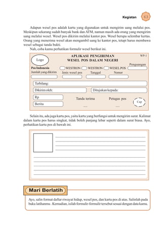 Kegiatan         63

    Adapun wesel pos adalah kartu yang digunakan untuk mengirim uang melalui pos.
Meskipun sekarang sudah banyak bank dan ATM, namun masih ada orang yang mengirim
uang melalui wesel. Wesel pos dikirim melalui kantor pos. Wesel berupa selembar kertas.
Orang yang menerima wesel akan mengambil uang ke kantor pos, tetapi harus membawa
wesel sebagai tanda bukti.
    Nah, coba kamu perhatikan formulir wesel berikut ini.
                                 APLIKASI PENGIRIMAN                                     WP-1
         Logo                   WESEL POS DALAM NEGERI
                                                                                Penguangan
     Pos Indonesia             WESTRON               WESTRON      WESEL POS
     Jumlah yang dikirim    Jenis wesel pos           Tanggal       Nomor


        Terbilang:
        Dikirim oleh:                                  Ditujukan kepada:
        Rp                             Tanda terima              Petugas pos
                                                                                        Cap
        Berita                                ....                    ....

    Selain itu, ada juga kartu pos, yaitu kartu yang berfungsi untuk mengirim surat. Kalimat
dalam kartu pos harus singkat, tidak boleh panjang lebar seperti dalam surat biasa. Ayo,
perhatikan kartu pos di bawah ini.


                        _________________________________________________________
                        ____________________________________________________________________
                        ____________________________________________________________________
                        ________________________________________________________________

       __________________________________________________________________
       ___________________________________________________________________
       _________________________________________________________
       ___________________________________________________________
       ___________________________________________________________________




   Ayo, salin format daftar riwayat hidup, wesel pos, dan kartu pos di atas. Salinlah pada
   buku latihanmu . Kemudian, isilah formulir-formulir tersebut sesuai dengan data kamu.
 