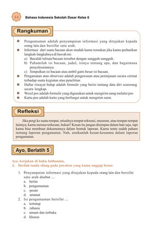 64     Bahasa Indonesia Sekolah Dasar Kelas 6




       Pengumuman adalah penyampaian informasi yang ditujukan kepada
       orang lain dan bersifat satu arah.
       Informasi dari suatu bacaan akan mudah kamu temukan jika kamu perhatikan
       langkah-langkahnya di bawah ini:
       a) Bacalah tulisan/bacaan tersebut dengan sungguh-sungguh.
       b) Pahamilah isi bacaan, judul, isinya tentang apa, dan bagaimana
           penyelesaiannya.
       c) Simpulkan isi bacaan atau ambil garis besar isi bacaan.
       Pengamatan atau observasi adalah pengawasan atau peninjauan secara cermat
       terhadap suatu kegiatan atau penelitian
       Daftar riwayat hidup adalah formulir yang berisi tentang data diri seseorang
       secara lengkap.
       Wesel pos adalah formulir yang digunakan untuk mengirim uang melalui pos
       Kartu pos adalah kartu yang berfungsi untuk mengirim surat.




       Jika pergi ke suatu tempat, misalnya tempat rekreasi, museum, atau tempat-tempat
  lainnya, kamu merasa terkesan, bukan? Kesan itu jangan disimpan dalam hati saja, tapi
  kamu bisa membuat dokumennya dalam bentuk laporan. Kamu tentu sudah paham
  tentang laporan pengamatan. Nah, uraikanlah kesan-kesanmu dalam laporan
  pengamatan.




Ayo, kerjakan di buku latihanmu.
A. Berilah tanda silang pada jawaban yang kamu anggap benar.
   1. Penyampaian informasi yang ditujukan kepada orang lain dan bersifat
      satu arah disebut ....
      a. berita
      b. pengumuman
      c. pesan
      d. amanat
   2. Isi pengumuman bersifat ....
      a. tertutup
      b. rahasia
      c. umum dan terbuka
      d. khusus
 