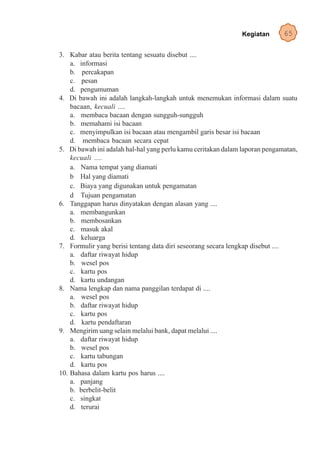 Kegiatan       65

3. Kabar atau berita tentang sesuatu disebut ....
    a. informasi
    b. percakapan
    c. pesan
    d. pengumuman
4. Di bawah ini adalah langkah-langkah untuk menemukan informasi dalam suatu
    bacaan, kecuali ....
    a. membaca bacaan dengan sungguh-sungguh
    b. memahami isi bacaan
    c. menyimpulkan isi bacaan atau mengambil garis besar isi bacaan
    d. membaca bacaan secara cepat
5. Di bawah ini adalah hal-hal yang perlu kamu ceritakan dalam laporan pengamatan,
    kecuali ....
    a. Nama tempat yang diamati
    b Hal yang diamati
    c. Biaya yang digunakan untuk pengamatan
    d Tujuan pengamatan
6. Tanggapan harus dinyatakan dengan alasan yang ....
    a. membangunkan
    b. membosankan
    c. masuk akal
    d. keluarga
7. Formulir yang berisi tentang data diri seseorang secara lengkap disebut ....
    a. daftar riwayat hidup
    b. wesel pos
    c. kartu pos
    d. kartu undangan
8. Nama lengkap dan nama panggilan terdapat di ....
    a. wesel pos
    b. daftar riwayat hidup
    c. kartu pos
    d. kartu pendaftaran
9. Mengirim uang selain melalui bank, dapat melalui ....
    a. daftar riwayat hidup
    b. wesel pos
    c. kartu tabungan
    d. kartu pos
10. Bahasa dalam kartu pos harus ....
    a. panjang
    b. berbelit-belit
    c. singkat
    d. terurai
 