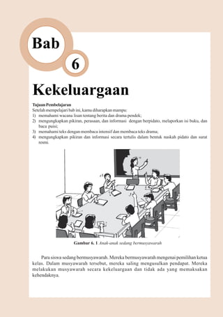 Kekeluargaan         67



Bab
                    6
Kekeluargaan
Tujuan Pembelajaran
Setelah mempelajari bab ini, kamu diharapkan mampu:
1) memahami wacana lisan tentang berita dan drama pendek;
2) mengungkapkan pikiran, perasaan, dan informasi dengan berpidato, melaporkan isi buku, dan
   baca puisi;
3) memahami teks dengan membaca intensif dan membaca teks drama;
4) mengungkapkan pikiran dan informasi secara tertulis dalam bentuk naskah pidato dan surat
   resmi.




                     Gambar 6. 1 Anak-anak sedang bermusyawarah


    Para siswa sedang bermusyawarah. Mereka bermusyawarah mengenai pemilihan ketua
kelas. Dalam musyawarah tersebut, mereka saling mengusulkan pendapat. Mereka
melakukan musyawarah secara kekeluargaan dan tidak ada yang memaksakan
kehendaknya.
 