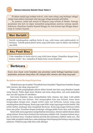 70      Bahasa Indonesia Sekolah Dasar Kelas 6


      Di dalam masjid juga terdapat mihrab, yaitu suatu relung yang berfungsi sebagai
 tempat imam dalam memimpin salat dan juga sebagai petunjuk arah kiblat.
      Ya, pemirsa, itulah tadi masjid Al Maqsun yang terletak di Medan. Semoga
 perjalanan kita kali ini dapat menambah pengetahuan pemirsa tentang sejarah
 Indonesia. Demikian Jendela Sejarah Minggu ini, kita ketemu lagi Minggu depan
 tetap di Jendela Sejarah.




   Setelah mendengarkan cuplikan berita di atas, coba kamu catat pokok-pokok isi
   beritanya. Tulislah pokok-pokok berita yang telah kamu catat itu dalam satu kalimat
   atau lebih.




   Coba simpulkan isi berita televisi yang telah kamu dengar. Simpulkan dengan kata-
   katamu sendiri. Ayo, sampaikan di depan kelas secara bergiliran.




 Kamu akan diajak untuk berpidato atau presentasi untuk berbagai keperluan (acara
 perpisahan, perayaan ulang tahun, dll.) dengan lafal, intonasi, dan sikap yang tepat.

Berpidato untuk Berbagai Keperluan
     Tahukah kamu apa itu pidato? Pernahkah kamu berpidato? Bagaimana berpidato dengan
lafal, intonasi, dan sikap yang tepat itu?
     Pidato adalah pengungkapan pikiran dalam bentuk kata-kata yang ditujukan kepada
orang banyak. Pidato dapat kamu lakukan saat kamu ulang tahun, saat acara perpisahan
atau saat ada kegiatan di sekolahmu.
     Saat kamu berpidato, harus memperhatikan lafal, intonasi, dan sikap. Lafal adalah
pengucapan kata atau kalimat. Saat mengucapkan kata atau kalimat, kamu harus
mengucapkan dengan jelas. Jangan terlalu cepat saat berbicara, karena orang yang
mendengarkan akan bingung. Kamu juga cepat lelah, tetapi juga jangan terlalu lambat. Jika
terlalu lambat, pendengar akan mengantuk dan bosan. Kamu juga jangan berbicara terlalu
keras atau pelan. Sesuaikan dengan pendengar sehingga pidato kamu akan enak didengar.
     Selain lafal, kamu juga harus memperhatikan intonasinya. Intonasi adalah tekanan dalam
setiap kalimat. Kamu harus berhenti jika kalimatnya diakhiri titik. Gunakan kalimat tanya,
jika itu kalimat tanya. Gunakan kalimat perintah jika kalimatnya diakhiri tanda seru. Jika
kamu tidak mengikuti tanda baca, maka pendengar akan bingung dan bertanya-tanya tentang
pidatomu. Pidatomu juga tidak akan enak didengar.
 
