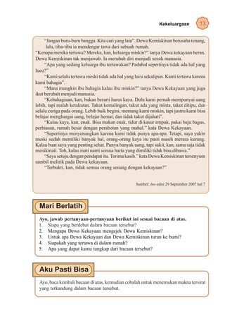 Kekeluargaan            73


     “Jangan buru-buru bangga. Kita cari yang lain”. Dewa Kemiskinan berusaha tenang,
      lalu, tiba-tiba ia mendengar tawa dari sebuah rumah.
“Kenapa mereka tertawa? Mereka, kan, keluarga miskin?” tanya Dewa kekayaan heran.
Dewa Kemiskinan tak menjawab. Ia merubah diri menjadi sosok manusia.
     “Apa yang sedang keluarga ibu tertawakan? Padahal sepertinya tidak ada hal yang
lucu?”
     “Kami selalu tertawa meski tidak ada hal yang lucu sekalipun. Kami tertawa karena
kami bahagia”.
     “Mana mungkin ibu bahagia kalau ibu miskin?” tanya Dewa Kekayaan yang juga
ikut berubah menjadi manusia.
     “Kebahagiaan, kan, bukan berarti harus kaya. Dulu kami pernah mempunyai uang
lebih, tapi malah ketakutan. Takut kemalingan, takut ada yang minta, takut ditipu, dan
selalu curiga pada orang. Lebih baik begini, memang kami miskin, tapi justru kami bisa
belajar menghargai uang, belajar hemat, dan tidak takut dijahati”.
     “Kalau kaya, kan, enak. Bisa makan enak, tidur di kasur empuk, pakai baju bagus,
perhiasan, rumah besar dengan perabotan yang mahal.” kata Dewa Kekayaan.
     “Sepertinya menyenangkan karena kami tidak punya apa-apa. Tetapi, saya yakin
meski sudah memiliki banyak hal, orang-orang kaya itu pasti masih merasa kurang.
Kalau buat saya yang penting sehat. Punya banyak uang, tapi sakit, kan, sama saja tidak
menikmati. Toh, kalau mati nanti semua harta yang dimiliki tidak bisa dibawa.”
     “Saya setuju dengan pendapat itu. Terima kasih.” kata Dewa Kemiskinan tersenyum
sambil melirik pada Dewa kekayaan.
     “Terbukti, kan, tidak semua orang senang dengan kekayaan?”


                                                   Sumber: Ino edisi 29 September 2007 hal 7




 Ayo, jawab pertanyaan-pertanyaan berikut ini sesuai bacaan di atas.
 1. Siapa yang berdebat dalam bacaan tersebut?
 2. Mengapa Dewa Kekayaan mengejek Dewa Kemiskinan?
 3. Untuk apa Dewa Kekayaan dan Dewa Kemiskinan turun ke bumi?
 4. Siapakah yang tertawa di dalam rumah?
 5. Apa yang dapat kamu tangkap dari bacaan tersebut?




  Ayo, baca kembali bacaan di atas, kemudian cobalah untuk menemukan makna tersirat
  yang terkandung dalam bacaan tersebut.
 