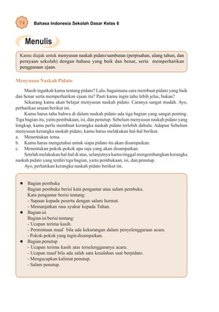 74      Bahasa Indonesia Sekolah Dasar Kelas 6




  Kamu diajak untuk menyusun naskah pidato/sambutan (perpisahan, ulang tahun, dan
  perayaan sekolah) dengan bahasa yang baik dan benar, serta memperhatikan
  penggunaan ejaan.

Menyusun Naskah Pidato
    Masih ingatkah kamu tentang pidato? Lalu, bagaimana cara membuat pidato yang baik
dan benar serta memperhatikan ejaan itu? Pasti kamu ingin tahu lebih jelas, bukan?
    Sekarang kamu akan belajar menyusun naskah pidato. Caranya sangat mudah. Ayo,
perhatikan uraian berikut ini.
    Kamu harus tahu bahwa di dalam naskah pidato ada tiga bagian yang sangat penting.
Tiga bagian itu, yaitu pembukaan, isi, dan penutup. Sebelum menyusun naskah pidato yang
lengkap, kamu perlu membuat kerangka naskah pidato terlebih dahulu. Adapun Sebelum
menyusun kerangka naskah pidato, kamu harus melakukan hal-hal berikut.
a. Menentukan tema.
b. Kamu harus mengetahui untuk siapa pidato itu akan disampaikan.
c. Menentukan pokok-pokok apa saja yang akan disampaikan.
    Setelah melakukan hal-hal di atas, selanjutnya kamu tinggal mengembangkan kerangka
naskah pidato yang terdiri tiga bagian, yaitu pembukaan, isi, dan penutup.
    Ayo, perhatikan kerangka naskah pidato berikut ini.


      Bagian pembuka
      Bagian pembuka berisi kata pengantar atau salam pembuka.
      Kata pengantar berisi tentang:
      - Sapaan kepada peserta dengan salam hormat.
      - Memanjatkan rasa syukur kepada Tuhan.
      Bagian isi
      Bagian isi berisi tentang:
      - Ucapan terima kasih.
      - Permintaan maaf bila ada kekurangan dalam penyelenggaraan acara.
      - Pokok-pokok yang ingin disampaikan.
      Bagian penutup
      - Ucapan terima kasih atas terselenggaranya acara.
      - Ucapan maaf bila ada salah satu kesalahan saat berpidato.
      - Mengucapkan kalimat penutup.
      - Salam penutup.
 