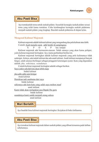 Kekeluargaan         75




    Ayo tentukanlah tema untuk naskah pidato. Susunlah kerangka naskah pidato sesuai
    tema yang telah kamu tentukan. Coba kembangkan kerangka naskah pidatomu
    menjadi naskah pidato yang lengkap. Bacalah naskah pidatomu di depan kelas.


Mengenal Kalimat Majemuk
     Kalimat majemuk adalah kalimat-kalimat yang mengandung dua pola kalimat atau lebih.
     Contoh: Ayah menulis surat, adik berdiri di sampingnya
                S       P     O      S      P     ket. tempat
     Kalimat majemuk ada bermacam-macam. Salah satunya yang akan kamu pelajari,
yaitu kalimat majemuk bertingkat. Ayo, kamu perhatikan berikut ini.
     Kalimat majemuk bertingkat adalah kalimat majemuk yang pola kalimatnya tidak
sederajat. Artinya, ada induk kalimat dan ada anak kalimat. Anak kalimat mempunyai banyak
fungsi, salah satunya berfungsi sebagai pengganti keterangan syarat. Kata yang digunakan
adalah jika, sekiranya, seandainya.
     Contoh kalimat majemuk bertingkat adalah sebagai berikut.
Saya yakin sekolah kita akan lebih maju
            Induk kalimat
jika adik-adik rajin belajar
     Anak kalimat
Demikian tadi sambutan dari saya
         Induk kalimat
sekiranya ada kata-kata yang salah saya mohon maaf
                 anak kalimat
Kami tidak akan melupakan jasa Bapak Ibu guru
                    Induk kalimat
seandainya kami sudah menjadi orang sukses
                    anak kalimat




   Ayo buatlah lima kalimat majemuk bertingkat. Kerjakan di buku latihanmu.




   Ayo temukan kalimat majemuk dalam naskah pidato yang dibuat temanmu pada latihan
   sebelumnya.
 