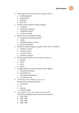 Kekeluargaan   77

2. Mata juga harus fokus pada televisi supaya berita ....
   a. membingungkan
   b. menjenuhkan
   c. lebih jelas
   d. lebih sulit
3. Metode naskah adalah berpidato dengan ....
   a. mendadak
   b. membuat keterangan
   c. menghafal naskah
   d. membaca naskah
4. Sikap kamu saat berpidato adalah ....
   a. menggoyang-goyangkan tubuh
   b. tenang
   c. melihat penonton satu-satu
   d. tangan di pinggang
5. Membaca dengan sungguh-sungguh, detail, dan rinci disebut ....
   a. membaca intensif
   b. membaca cepat
   c. membaca lancar
   d. membaca mengeja
6. Bila menemukan kata-kata sulit, dicari artinya di ....
   a. majalah
   b. kamus
   c. koran
   d. televisi
7. Langkah pertama menyusun naskah pidato adalah ....
   a. menentukan penutup
   b. menentukan isi
   c. menentukan pembukaan
   d. menentukan tema
8. “Demikian tadi sambutan dari saya”.
   Kalimat di atas digunakan untuk ....
   a. pembukaan
   b. isi
   c. penutup
   d. salam pembuka
9. Ibu pergi ke pasar dan ayah mencuci mobil.
   Pola kalimat majemuk dari kalimat tersebut adalah ....
   a. SPO, SPK
   b. SPK, SPO
   c. SPO, SPO
   d. SPK, SPK
 