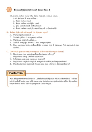 78      Bahasa Indonesia Sekolah Dasar Kelas 6


    10. Kami mohon maaf jika kami banyak berbuat salah.
        Anak kalimat di atas adalah ....
        a. kami mohon maaf
        b. kami mohon maaf jika kami
        c. jika kami banyak berbuat salah
        d. kami mohon maaf jika kami banyak berbuat salah
B . Isilah titik-titik di bawah ini dengan tepat!
    1. Menyimpulkan adalah ....
    2. Metode pidato ekstemporan adalah ....
    3. Membaca intensif adalah ....
    4. Setelah menyapa peserta, kamu mengucapkan ....
    5. Rani menyapu lantai, sedang Riko bermain bola di halaman. Pola kalimat di atas
        adalah ....
C. Jawablah pertanyaan-pertanyaan di bawah ini dengan benar!
   1. Bagaimana cara menyimpulkan berita dari televisi?
   2. Bagaimana sikap kita saat berpidato?
   3. Sebutkan cara-cara membaca intensif!
   4. Bagaimana langkah-langkah menyusun naskah pidato perpisahan?
   5. Buatlah kalimat mejemuk dengan kata jika, sekiranya dan seandainya!




   Ayo, dengarkan berita di televisi. Coba kamu catat pokok-pokok isi beritanya. Tulislah
   pokok-pokok berita yang telah kamu catat itu dalam satu kalimat atau lebih. Kemudian
   simpulkan isi berita televisi yang telah kamu dengar.
 