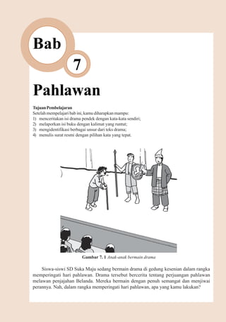 Pahlawan    79



Bab
                     7
Pahlawan
Tujuan Pembelajaran
Setelah mempelajari bab ini, kamu diharapkan mampu:
1) menceritakan isi drama pendek dengan kata-kata sendiri;
2) melaporkan isi buku dengan kalimat yang runtut;
3) mengidentifikasi berbagai unsur dari teks drama;
4) menulis surat resmi dengan pilihan kata yang tepat.




                          Gambar 7. 1 Anak-anak bermain drama

    Siswa-siswi SD Suka Maju sedang bermain drama di gedung kesenian dalam rangka
memperingati hari pahlawan. Drama tersebut bercerita tentang perjuangan pahlawan
melawan penjajahan Belanda. Mereka bermain dengan penuh semangat dan menjiwai
perannya. Nah, dalam rangka memperingati hari pahlawan, apa yang kamu lakukan?
 