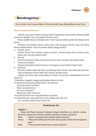 Pahlawan        81




 Kamu diajak untuk menceritakan isi drama pendek yang disampaikan secara lisan.


Menceritakan Isi Drama
     Apakah yang kamu ketahui tentang drama? Bagaimana menceritakan drama pendek
yang kamu dengar? Ayo, kita pelajari bersama-sama.
     Drama adalah lukisan kehidupan dan watak manusia melalui gerak dan dialog di atas
pentas.
     Sebelum menceritakan drama, kamu harus tahu mengenai hal-hal yang ada dalam
drama terlebih dahulu. Hal-hal tersebut adalah sebagai berikut.
a. Naskah drama
     Naskah drama biasa disebut dengan skenario. Naskah drama berisi tentang tema,
     dialog, plot, dan perwatakan tokoh.
b. Pemain
     Pemain perempuan dalam drama disebut aktris dan yang laki-laki disebut aktor.
c. Tempat pertunjukan
     Tempat pertunjukan drama biasanya di panggung yang disebut dengan teater.
d. Penonton
     Penonton adalah salah satu faktor pendukung dalam drama. Jika tidak ada penonton,
     maka pertunjukan drama tidak akan berjalan dengan lancar.
     Adapun jika kamu ingin menceritakan isi drama, kamu harus memperhatikan hal-hal
berikut ini.
• Perhatikan sungguh-sungguh pertunjukan drama tersebut.
• Catatlah hal-hal penting dalam drama, di antaranya:
  - Apa judul drama tersebut?
  - Siapa saja pemainnya?
  - Di mana settingnya?
  - Bagaimana jalan ceritanya?
• Susunlah hal-hal di atas menjadi kalimat yang baik.
• Ceritakanlah apa yang sudah kamu tulis dengan jelas dan urut.
     Ayo, bacalah naskah drama berikut ini.

                                Membohongi Ibu
    Adegan I
       Hasan dan Badu memasuki halaman dengan membawa tas sekolah, seakan-
    akan baru pulang dari sekolah, padahal sebetulnya mereka membolos.
    Badu     : “Hasan, mengapa kamu nampak begitu murung?”
    Hasan : “Ibuku tadi melihat aku bermain-main di jalan, ketika ibu berangkat ke
               pasar.”
    Badu     : “Tentu dia pikir bukan kamu, tetapi orang lain.”
 