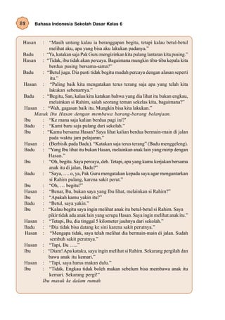 82     Bahasa Indonesia Sekolah Dasar Kelas 6



 Hasan     :“Masih untung kalau ia beranggapan begitu, tetapi kalau betul-betul
            melihat aku, apa yang bisa aku lakukan padanya.”
 Badu    : “Ya, katakan saja Pak Guru mengizinkan kita pulang lantaran kita pusing.”
 Hasan : “Tidak, ibu tidak akan percaya. Bagaimana mungkin tiba-tiba kepala kita
            berdua pusing bersama-sama?”
 Badu    : “Betul juga. Dia pasti tidak begitu mudah percaya dengan alasan seperti
             itu.”
 Hasan : “Paling baik kita mengatakan terus terang saja apa yang telah kita
            lakukan sebenarnya.”
 Badu    : “Begitu, San, kalau kita katakan bahwa yang dia lihat itu bukan engkau,
            melainkan si Rahim, salah seorang teman sekelas kita, bagaimana?”
 Hasan : “Wah, gagasan baik itu. Mungkin bisa kita lakukan.”
      Masuk Ibu Hasan dengan membawa barang-barang belanjaan.
 Ibu     : “Ke mana saja kalian berdua pagi ini?’
 Badu    : “Kami baru saja pulang dari sekolah.”
 Ibu     : “Kamu bersama Hasan? Saya lihat kalian berdua bermain-main di jalan
            pada waktu jam pelajaran.”
 Hasan : (Berbisik pada Badu). “Katakan saja terus terang” (Badu menggeleng).
 Badu    : “Yang Ibu lihat itu bukan Hasan, melainkan anak lain yang mirip dengan
            Hasan.”
 Ibu     : “Oh, begitu. Saya percaya, deh. Tetapi, apa yang kamu kerjakan bersama
            anak itu di jalan, Badu?”
 Badu    : “Saya, …. o, ya, Pak Guru mengatakan kepada saya agar mengantarkan
            si Rahim pulang, karena sakit perut.”
 Ibu     : “Oh, … begitu?”
 Hasan : “Benar, Bu, bukan saya yang Ibu lihat, melainkan si Rahim?”
 Ibu     : “Apakah kamu yakin itu?”
 Badu    : “Betul, saya yakin.”
 Ibu     : “Kalau begitu saya ingin melihat anak itu betul-betul si Rahim. Saya
            pikir tidak ada anak lain yang serupa Hasan. Saya ingin melihat anak itu.”
 Hasan : “Tetapi, Bu, dia tinggal 5 kilometer jauhnya dari sekolah.”
 Badu    : “Dia tidak bisa datang ke sini karena sakit perutnya.”
  Hasan : “Mengapa tidak, saya telah melihat dia bermain-main di jalan. Sudah
             sembuh sakit perutnya.”
 Hasan : “Tapi, Bu …..”
 Ibu     : “Diam! Apa kataku, saya ingin melihat si Rahim. Sekarang pergilah dan
            bawa anak itu kemari.”
 Hasan : “Tapi, saya harus makan dulu.”
 Ibu     : “Tidak. Engkau tidak boleh makan sebelum bisa membawa anak itu
            kemari. Sekarang pergi!”
         Ibu masuk ke dalam rumah
 