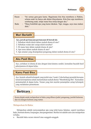 Pahlawan        83


 Hasan    :  “Ini semua gara-gara kamu. Bagaimana kita bisa membawa si Rahim,
             selama anak itu hanya ada dalam khayalanmu. Kita bisa saja membawa
             sembarang anak, tetapi mana bisa mirip dengan aku.”
 Badu      : “Masa bodohlah apa yang kamu lakukan. Tapi, tunggu, saya mau makan
             dulu.”




   Ayo, jawab pertanyaan-pertanyaan di bawah ini.
   1. Sebutkan tokoh-tokoh dalam naskah drama di atas?
   2. Sebutkan watak dari setiap tokoh tersebut?
   3. Di mana latar dalam naskah drama di atas?
   4. Apa tema dalam naskah drama di atas?
   5. Apa amanat yang disampaikan pengarang dalam naskah drama di atas?




  Ayo, ceritakan isi drama di atas dengan kata-katamu sendiri, kemudian bacalah hasil
  pekerjaanmu di depan kelas.




  Ayo, bentuk sebuah kelompok yang terdiri atas 3 anak. Coba berbagi peranlah bersama
  teman kelompokmu untuk mementaskan naskah drama “Membohongi Ibu”. Kemudian
  pentaskanlah di depan kelas. Teman yang lain menilai penampilan setiap kelompok
  yang melakukan pementasan.




 Kamu diajak untuk melaporkan isi buku yang dibaca (judul, pengarang, jumlah halaman,
 dan isi) dengan kalimat yang runtut.

Melaporkan Isi Buku

     Melaporkan adalah menyampaikan apa yang telah kamu lakukan, seperti membaca
buku, bermain drama, kunjungan, atau pengamatan. Berikut ini adalah cara-cara melaporkan
isi buku.
a. Bacalah buku secara intensif atau sungguh-sungguh.
 