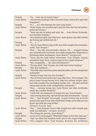 Pahlawan        87


Serigala    : “Ya, ... tentu saja ini musim hujan.”
Ayam Betina : “Aku pernah mendengar bahwa di musim hujan, daun pohon apel tidak
              berguguran.”
Serigala    : “O, i, ... iya. Ada beberapa dari kami yang begitu.”
Ayam Betina : “Kalau begitu, kau ini pohon apel yang luar biasa dan lain dari pohon-
              pohon apel lainnya.”
Serigala    : “Tentu saja aku ini pohon apel ajaib, hai, ... Ayam Betina! Keluarlah,
              mari bermain denganku.”
Ayam Betina : “Kau bukannya ajaib, tapi tidak beres, buah apelmu saja tidak tumbuh
              dari batang tapi tumbuh dari tali.”
Serigala    : “E, ... e ...”
Ayam Betina : “Aku ini Ayam Betina yang cerdik, kau tidak mungkin bisa menipuku,
              wahai, Tuan Serigala.”
Serigala    : “Kau, ... kau tahu penyamaranku rupanya. Oh, ... sungguh kurang
              ajar, keluarlah kalau kau berani. Kau sudah mengakaliku. Jangan hanya
              berlindung dalam kandangmu, Ayam Betina!!” (menggertak)
Ayam Betina : “Tentu saja aku tidak berani melawanmu, Tuan Serigala. Apalagi
              semalaman hujan deras, tentunya pagi ini kau sangat kelaparan.”
Serigala    : “Kau mengejekku, ... aku akan menerkammu!”
Ayam Betina : “Sayang sekali, Tuan Serigala, aku tidak akan keluar kandang.”
Serigala    : “Kau akan kelaparan ...”
Ayam Betina : “Aku tidak rakus sepertimu, pohon apel jadi-jadian, aku bisa menghemat
              makananku”
Serigala    : “Sampai berapa lama kau bisa bertahan?”
Ayam Betina : “Kau ini benar-benar pohon apel yang tidak beres, Tuan Serigala. Aku
              punya teman burung-burung kecil yang bisa terbang dengan cepat.
              Kau tidak mungkin bisa menangkap mereka, nah ... aku akan meminta
              tolong pada mereka untuk mengantarkan makananku.”
Serigala    : “Kau, ... memang kurang ajar, Ayam Betina, kau telah membuatku
              marah dan semakin kelaparan.”
Ayam Betina : “Lebih baik cari mangsamu di tempat lain saja, Tuan Serigala.”
Serigala    : “Aku memang akan pergi, tapi lain kali aku akan menerkammu .”(pergi)
Ayam Betina : “Hai, ... Tuan Serigala! (memanggil, serigala berhenti dan menoleh)
              terima kasih, pagi ini kau telah membuatku belajar untuk tidak percaya
              begitu saja pada apa yang kulihat.”
              (Serigala berjalan lagi)
Ayam Betina : “Hai, ... Tuan Serigala! Secara tidak sengaja kau telah menjadi guru
              untuk kecerdikanku.” (Serigala berhenti)
Serigala    : “Kau bilang aku gurumu, Ayam Betina?”
Ayam Betina : (Ayam betina mengangguk) “Bukankah belajar itu bisa dari siapa saja.”
Serigala    : “Tapi, kau tidak mau kumakan meski saat ini aku sangat kelaparan.”
Ayam Betina : “Kau sungguh rakus, Tuan Serigala. Kemarin aku melihatmu
 
