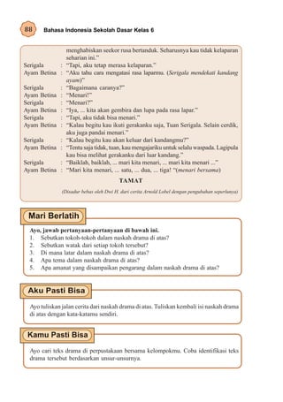 88     Bahasa Indonesia Sekolah Dasar Kelas 6


                  menghabiskan seekor rusa bertanduk. Seharusnya kau tidak kelaparan
                  seharian ini.”
Serigala    :     “Tapi, aku tetap merasa kelaparan.”
Ayam Betina :     “Aku tahu cara mengatasi rasa laparmu. (Serigala mendekati kandang
                  ayam)”
Serigala      :   “Bagaimana caranya?”
Ayam Betina   :   “Menari!”
Serigala      :   “Menari?”
Ayam Betina   :   “Iya, ... kita akan gembira dan lupa pada rasa lapar.”
Serigala      :   “Tapi, aku tidak bisa menari.”
Ayam Betina   :   “Kalau begitu kau ikuti gerakanku saja, Tuan Serigala. Selain cerdik,
                  aku juga pandai menari.”
Serigala    :     “Kalau begitu kau akan keluar dari kandangmu?”
Ayam Betina :     “Tentu saja tidak, tuan, kau mengajariku untuk selalu waspada. Lagipula
                  kau bisa melihat gerakanku dari luar kandang.”
Serigala    :     “Baiklah, baiklah, ... mari kita menari, ... mari kita menari ...”
Ayam Betina :     “Mari kita menari, ... satu, ... dua, ... tiga! “(menari bersama)
                                         TAMAT
               (Disadur bebas oleh Dwi H. dari cerita Arnold Lobel dengan pengubahan seperlunya)




 Ayo, jawab pertanyaan-pertanyaan di bawah ini.
 1. Sebutkan tokoh-tokoh dalam naskah drama di atas?
 2. Sebutkan watak dari setiap tokoh tersebut?
 3. Di mana latar dalam naskah drama di atas?
 4. Apa tema dalam naskah drama di atas?
 5. Apa amanat yang disampaikan pengarang dalam naskah drama di atas?




  Ayo tuliskan jalan cerita dari naskah drama di atas. Tuliskan kembali isi naskah drama
  di atas dengan kata-katamu sendiri.




  Ayo cari teks drama di perpustakaan bersama kelompokmu. Coba identifikasi teks
  drama tersebut berdasarkan unsur-unsurnya.
 