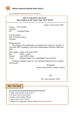 90    Bahasa Indonesia Sekolah Dasar Kelas 6


 Ayo, perhatikan contoh surat resmi berikut ini.

                    SDN II JAKARTA SELATAN
            Jalan Pahlawan 207 Jaksel Telp. (021) 567367

                                                   Jakarta, 10 November 2007
 Nomor : 021/UR/2007
 Lampiran : -
 Hal      : Undangan Rapat

 Yth. Wali Murid
 SDN II Jakarta Selatan
 di tempat

 Dengan hormat,
     Sehubungan akan diadakannya peringatan hari pahlawan tanggal 10
 November 2007 mendatang, maka kami mengharapkan kehadiran Bapak/Ibu
 pada:
 Hari, tanggal   : Sabtu, 5 November 2007
 Jam             : 08.00 – selesai
 Tempat          : Aula SDN II Jaksel
 Acara           : Rapat persiapan siswa menghadapi Ujian Nasional
      Demikian undangan rapat ini. Atas perhatian Bapak/Ibu kami ucapkan
 terima kasih.
                                                   Mengetahui,
                                     Kepala Sekolah SDN II Jakarta Selatan



                                                         Ttd
                                               Drs. Joko Haryanto, M.Pd.




 Ayo, jawab pertanyaan-pertanyaan di bawah ini.
 1. Siapa yang menulis surat di atas?
 2. Di mana surat di atas dibuat?
 3. Kapan surat tersebut dibuat?
 4. Apa isi surat resmi di atas?
 5. Bagaimana penggunaan bahasa dalam surat resmi di atas?
 