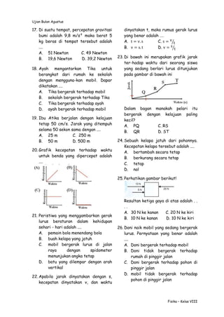 Ujian Bulan Agustus
Fisika – Kelas VIII
17. Di suatu tempat, percepatan gravitasi
bumi adalah 9,8 m/s² maka berat 5
kg beras di tempat tersebut adalah
....
A. 51 Newton C. 49 Newton
B. 19,6 Newton D. 39,2 Newton
18. Ayah mengantarkan Tika untuk
berangkat dari rumah ke sekolah
dengan mengguna-kan mobil. Dapar
dikatakan ....
A. Tika bergerak terhadap mobil
B. sekolah bergerak terhadap Tika
C. Tika bergerak terhadap ayah
D. ayah bergerak terhadap mobil
19. Ibu Atika berjalan dengan kelajuan
tetap 50 cm/s. Jarak yang ditempuh
selama 50 sekon sama dengan ....
A. 25 m C. 250 m
B. 50 m D. 500 m
20. Grafik kecepatan terhadap waktu
untuk benda yang dipercepat adalah
....
21. Peristiwa yang menggambarkan gerak
lurus beraturan dalam kehidupan
sehari - hari adalah ....
A. pemain bola menendang bola
B. buah kelapa yang jatuh
C. mobil bergerak lurus di jalan
raya dengan spidometer
menunjukan angka tetap
D. batu yang dilempar dengan arah
vertikal
22. Apabila jarak dinyatakan dengan s,
kecepatan dinyatakan v, dan waktu
dinyatakan t, maka rumus gerak lurus
yang benar adalah ….
A. t = v. s C. s = v
t⁄
B. v = s. t D. v = s
t⁄
23. Di bawah ini merupakan grafik jarak
ter-hadap waktu dari seorang siswa
yang sedang berlari lurus ditunjukan
pada gambar di bawah ini
Dalam bagan manakah pelari itu
bergerak dengan kelajuan paling
kecil?
A. PQ C. RS
B. QR D. ST
24. Sebuah kelapa jatuh dari pohonnya.
Kecepatan kelapa tersebut adalah ....
A. bertambah secara tetap
B. berkurang secara tetap
C. tetap
D. nol
25. Perhatikan gambar berikut!
Resultan ketiga gaya di atas adalah . .
. .
A. 30 N ke kanan C. 20 N ke kiri
B. 10 N ke kanan D. 10 N ke kiri
26. Doni naik mobil yang sedang bergerak
lurus. Pernyataan yang benar adalah
....
A. Doni bergerak terhadap mobil
B. Doni tidak bergerak terhadap
rumah di pinggir jalan
C. Doni bergerak terhadap pohon di
pinggir jalan
D. mobil tidak bergerak terhadap
pohon di pinggir jalan
 