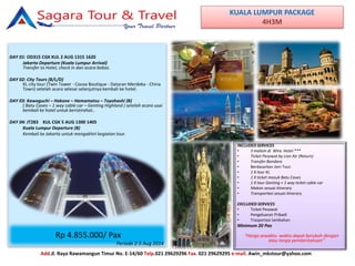 KUALA LUMPUR PACKAGE
4H3M
DAY 01: OD315 CGK KUL 2 AUG 1315 1620
Jakarta Departure (Kuala Lumpur Arrival)
Transfer to Hotel, check in dan acara bebas.
DAY 02: City Tours (B/L/D)
KL city tour (Twin Tower - Cocoa Boutique - Dataran Merdeka - China
Town) setelah acara selesai selanjutnya kembali ke hotel.
DAY 03: Kawaguchi – Hakone – Hamamatsu – Toyohashi (B)
( Batu Caves – 1 way cable car – Genting Highland ) setelah acara usai
kembali ke hotel untuk beristirahat..
DAY 04: JT283 KUL CGK 5 AUG 1300 1405
Kuala Lumpur Departure (B)
Kembali ke Jakarta untuk mengakhiri kegiatan tour.
INCLUDED SERVICES
• 3 malam di Wira Hotel ***
• Ticket Pesawat by Lion Air (Return)
• Transfer Bandara
• Berdasarkan Join Tour.
• 1 X tour KL
• 1 X ticket masuk Batu Caves
• 1 X tour Genting + 1 way ticket cable car
• Makan sesuai itinerary
• Transportasi sesuai itinerary
EXCLUDED SERVICES
• Ticket Pesawat
• Pengeluaran Pribadi
• Trasportasi tambahan
Minimum 20 Pax
“Harga sewaktu -waktu dapat berubah dengan
atau tanpa pemberitahuan”
Add.Jl. Raya Rawamangun Timur No. E-14/60 Telp.021 29629296 Fax. 021 29629295 e-mail. Awin_mkstour@yahoo.com
Rp 4.855.000/ Pax
Periode 2-5 Aug 2014
 