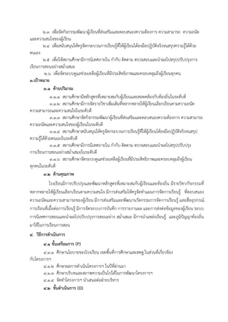 2.3 เพื่อจัดกิจกรรมพัฒนาผู้เรียนที่ส่งเสริมและตอบสนองความต้องการ ความสามารถ ความถนัด
และความสนใจของผู้เรียน
2.4 เพื่อสนับสนุนให้ครูจัดกระบวนการเรียนรู้ที่ให้ผู้เรียนได้ลงมือปฏิบัติจริงจนสรุปความรู้ได้ด้วย
ตนเอง
2.5 เพื่อให้สถานศึกษามีการนิเทศภายใน กากับ ติดตาม ตรวจสอบและนาผลไปสรุปปรับปรุงการ
เรียนการสอนอย่างสม่าเสมอ
2.6 เพื่อจัดระบบดูแลช่วยเหลือผู้เรียนที่มีประสิทธิภาพและครอบคลุมถึงผู้เรียนทุกคน
3.เป้าหมาย
3.1 ด้านปริมาณ
3.1.1 สถานศึกษามีหลักสูตรที่เหมาะสมกับผู้เรียนและสอดคล้องกับท้องถิ่นในระดับดี
3.1.2 สถานศึกษามีการจัดรายวิชาเพิ่มเติมที่หลากหลายให้ผู้เรียนเลือกเรียนตามความถนัด
ความสามารถและความสนใจในระดับดี
3.1.3 สถานศึกษาจัดกิจกรรมพัฒนาผู้เรียนที่ส่งเสริมและตอบสนองความต้องการ ความสามารถ
ความถนัดและความสนใจของผู้เรียนในระดับดี
3.1.4 สถานศึกษาสนับสนุนให้ครูจัดกระบวนการเรียนรู้ที่ให้ผู้เรียนได้ลงมือปฏิบัติจริงจนสรุป
ความรู้ได้ด้วยตนเองในระดับดี
3.1.5 สถานศึกษามีการนิเทศภายใน กากับ ติดตาม ตรวจสอบและนาผลไปสรุปปรับปรุง
การเรียนการสอนอย่างสม่าเสมอในระดับดี
3.1.6 สถานศึกษาจัดระบบดูแลช่วยเหลือผู้เรียนที่มีประสิทธิภาพและครอบคลุมถึงผู้เรียน
ทุกคนในระดับดี
3.2 ด้านคุณภาพ
โรงเรียนมีการปรับปรุงและพัฒนาหลักสูตรที่เหมาะสมกับผู้เรียนและท้องถิ่น มีรายวิชา/กิจกรรมที่
หลากหลายให้ผู้เรียนเลือกเรียนตามความสนใจ มีการส่งเสริมให้ครูจัดทาแผนการจัดการเรียนรู้ ที่ตอบสนอง
ความถนัดและความสามารถของผู้เรียน มีการส่งเสริมและพัฒนานวัตกรรมการจัดการเรียนรู้ และสื่ออุปกรณ์
การเรียนที่เอื้อต่อการเรียนรู้ มีการจัดระบบการบันทึก การรายงานผล และการส่งต่อข้อมูลของผู้เรียน ระบบ
การนิเทศการสอนและนาผลไปปรับปรุงการสอนอย่าง สม่าเสมอ มีการนาแหล่งเรียนรู้ และภูมิปัญญาท้องถิ่น
มาใช้ในการเรียนการสอน
4. วิธีการดาเนินการ
4.1 ขั้นเตรียมการ (P)
4.1.1 ศึกษานโยบายของโรงเรียน เขตพื้นที่การศึกษาและสพฐ.ในส่วนที่เกี่ยวข้อง
กับโครงการฯ
4.1.2 ศึกษาผลการดาเนินโครงการฯ ในปีที่ผ่านมา
4.1.3 ศึกษาบริบทและสภาพความเป็นไปได้ในการพัฒนาโครงการฯ
4.1.4 จัดทาโครงการฯ นาเสนอต่อฝ่ายบริหาร
4.2 ขั้นดาเนินการ (D)
 