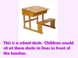 This is a school desk. Children would
sit at these desks in lines in front of
the teacher.
 
