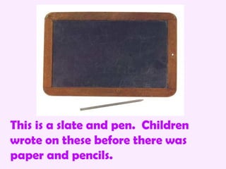 This is a slate and pen. Children
wrote on these before there was
paper and pencils.
 