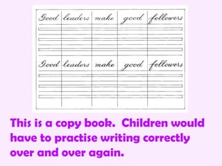 This is a copy book. Children would
have to practise writing correctly
over and over again.
 