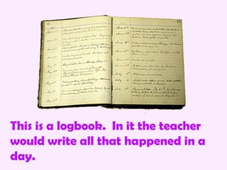 This is a logbook. In it the teacher
would write all that happened in a
day.
 