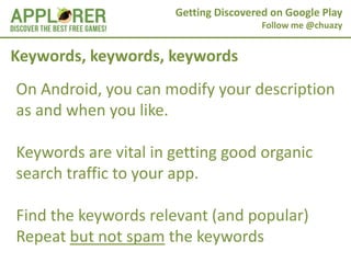 Getting Discovered on Google Play
                                       Follow me @chuazy


Keywords, keywords, keywords
On Android, you can modify your description
as and when you like.

Keywords are vital in getting good organic
search traffic to your app.

Find the keywords relevant (and popular)
Repeat but not spam the keywords
 