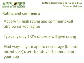 Getting Discovered on Google Play
                                        Follow me @chuazy


Rating and comments
Apps with high rating and comments will
also be ranked higher

Typically only 1-2% of users will give rating

Find ways in your app to encourage (but not
incentivize) users to rate and comment on
your app
 
