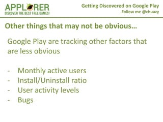 Getting Discovered on Google Play
                                          Follow me @chuazy


Other things that may not be obvious…
Google Play are tracking other factors that
are less obvious

-   Monthly active users
-   Install/Uninstall ratio
-   User activity levels
-   Bugs
 