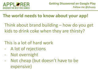 Getting Discovered on Google Play
                                      Follow me @chuazy


The world needs to know about your app!
Think about brand building – how do you get
kids to drink coke when they are thirsty?

This is a lot of hard work
- A lot of rejections
- Not overnight
- Not cheap (but doesn’t have to be
   expensive)
 