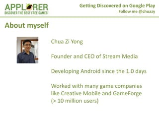 Getting Discovered on Google Play
                                           Follow me @chuazy


About myself
               Chua Zi Yong

               Founder and CEO of Stream Media

               Developing Android since the 1.0 days

               Worked with many game companies
               like Creative Mobile and GameForge
               (> 10 million users)
 