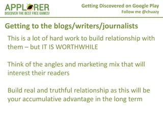 Getting Discovered on Google Play
                                           Follow me @chuazy


Getting to the blogs/writers/journalists
This is a lot of hard work to build relationship with
them – but IT IS WORTHWHILE

Think of the angles and marketing mix that will
interest their readers

Build real and truthful relationship as this will be
your accumulative advantage in the long term
 