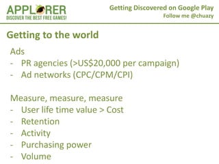 Getting Discovered on Google Play
                                          Follow me @chuazy


Getting to the world
Ads
- PR agencies (>US$20,000 per campaign)
- Ad networks (CPC/CPM/CPI)

Measure, measure, measure
- User life time value > Cost
- Retention
- Activity
- Purchasing power
- Volume
 