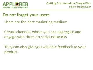 Getting Discovered on Google Play
                                         Follow me @chuazy


Do not forget your users
Users are the best marketing medium

Create channels where you can aggregate and
engage with them on social networks

They can also give you valuable feedback to your
product
 