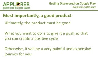 Getting Discovered on Google Play
                                          Follow me @chuazy


Most importantly, a good product
Ultimately, the product must be good

What you want to do is to give it a push so that
you can create a positive cycle

Otherwise, it will be a very painful and expensive
journey for you
 