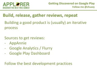 Getting Discovered on Google Play
                                           Follow me @chuazy


Build, release, gather reviews, repeat
Building a good product is (usually) an iterative
process

Sources to get reviews:
- AppAnnie
- Google Analytics / Flurry
- Google Play Dashboard

Follow the best development practices
 