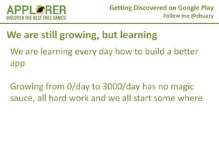 Getting Discovered on Google Play
                                         Follow me @chuazy


We are still growing, but learning
We are learning every day how to build a better
app

Growing from 0/day to 3000/day has no magic
sauce, all hard work and we all start some where
 