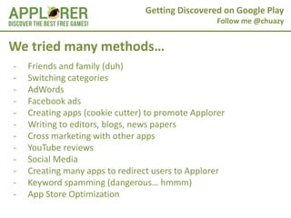 Getting Discovered on Google Play
                                                   Follow me @chuazy


We tried many methods…
-   Friends and family (duh)
-   Switching categories
-   AdWords
-   Facebook ads
-   Creating apps (cookie cutter) to promote Applorer
-   Writing to editors, blogs, news papers
-   Cross marketing with other apps
-   YouTube reviews
-   Social Media
-   Creating many apps to redirect users to Applorer
-   Keyword spamming (dangerous… hmmm)
-   App Store Optimization
 