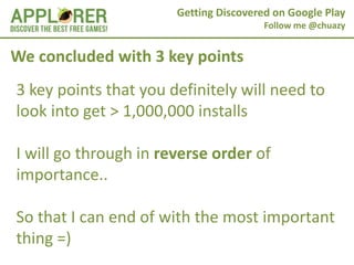 Getting Discovered on Google Play
                                        Follow me @chuazy


We concluded with 3 key points
3 key points that you definitely will need to
look into get > 1,000,000 installs

I will go through in reverse order of
importance..

So that I can end of with the most important
thing =)
 