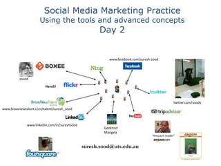 Social Media Marketing Practice
                      Using the tools and advanced concepts
                                                     Day 2


                                                          www.facebook.com/suresh.sood




          ssood

                         Hero5!



                                                                                                  twitter.com/soody
www.bravenewtalent.com/talent/suresh_sood



              www.linkedin.com/in/sureshsood
                                                       Geektoid
                                                       Mangala
                                                                                  "frequent reader"


                                               suresh.sood@uts.edu.au
 